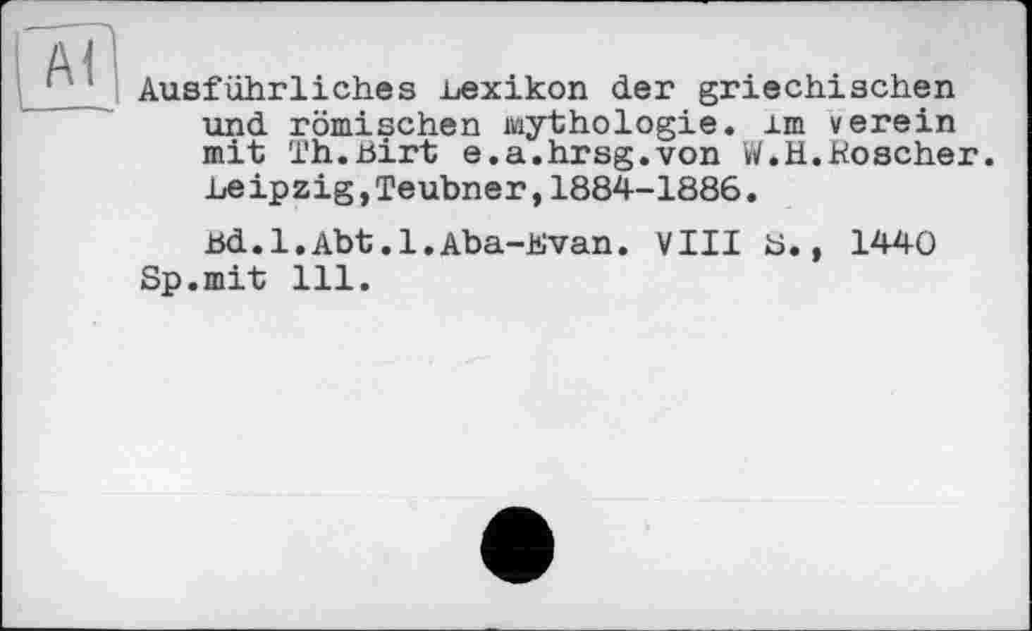 ﻿Ausführliches .Lexikon der griechischen und römischen Mythologie, im verein mit Th.Birt e.a.hrsg.von W.H.Koscher. Leipzig,Teubner,1884-1886.
Bd.l.Abt.1.Aba-Kvan. VIII ö., 1440 Sp.mit 111.